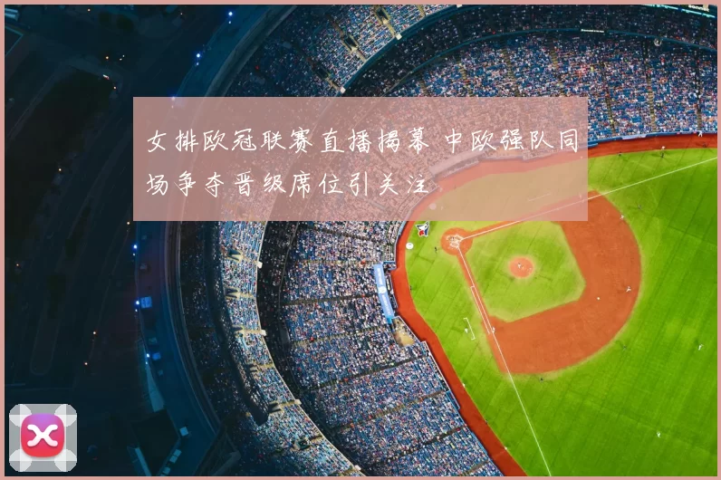 女排欧冠联赛直播揭幕 中欧强队同场争夺晋级席位引关注