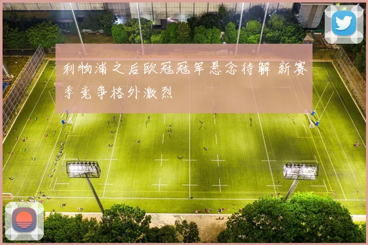 利物浦之后欧冠冠军悬念待解 新赛季竞争格外激烈