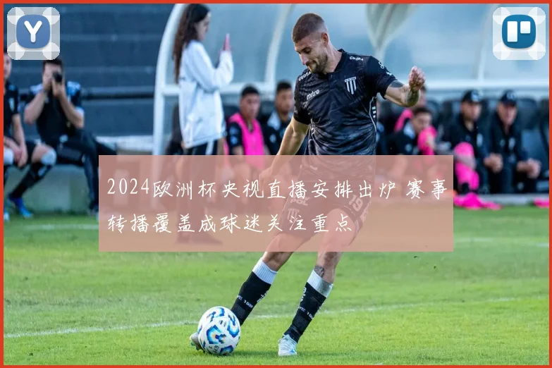 2024欧洲杯央视直播安排出炉 赛事转播覆盖成球迷关注重点