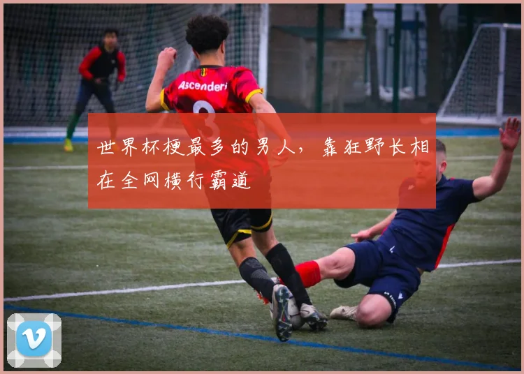 世界杯梗最多的男人,靠狂野长相在全网横行霸道