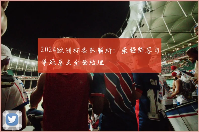 2024欧洲杯各队解析:豪强阵容与争冠看点全面梳理
