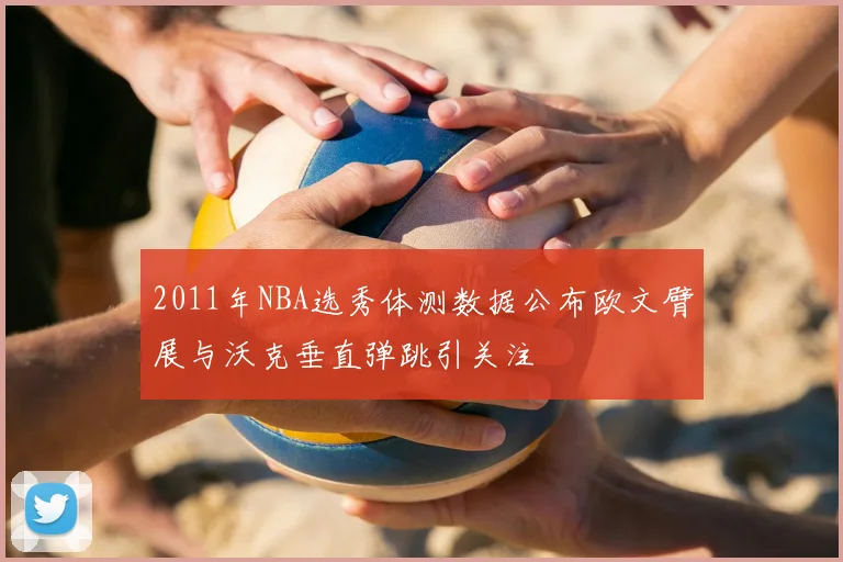 2011年NBA选秀体测数据公布欧文臂展与沃克垂直弹跳引关注