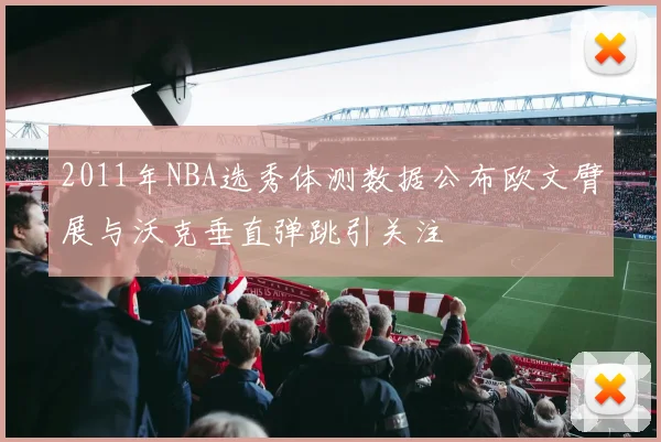2011年NBA选秀体测数据公布欧文臂展与沃克垂直弹跳引关注