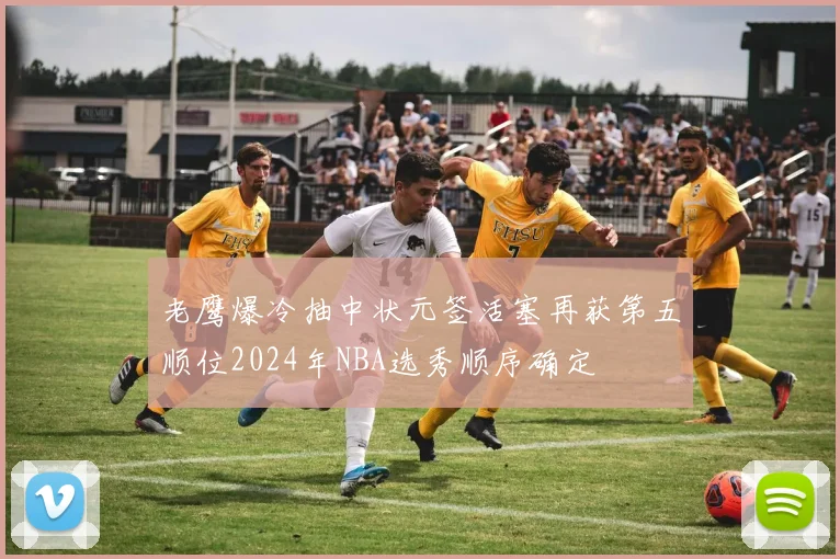 老鹰爆冷抽中状元签活塞再获第五顺位2024年NBA选秀顺序确定