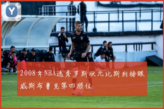 2008年NBA选秀罗斯状元比斯利榜眼威斯布鲁克第四顺位