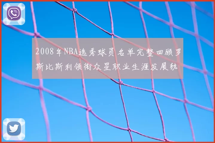 2008年NBA选秀球员名单完整回顾罗斯比斯利领衔众星职业生涯发展轨迹