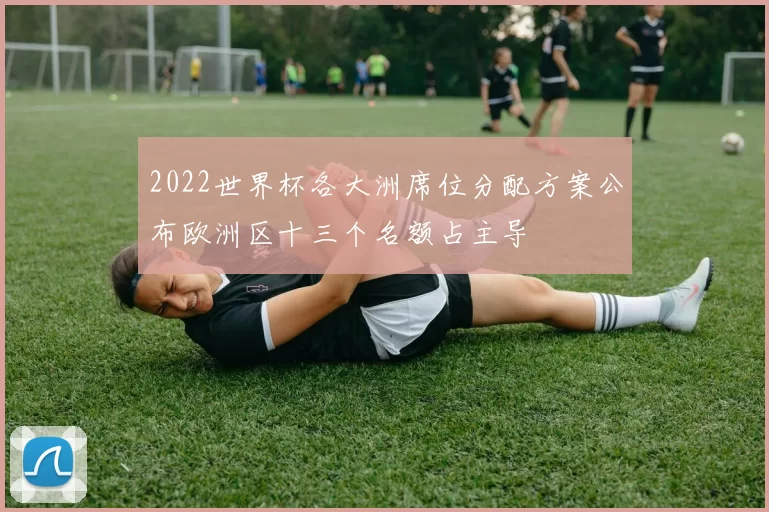 2022世界杯各大洲席位分配方案公布欧洲区十三个名额占主导