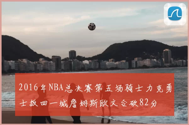 2016年NBA总决赛第五场骑士力克勇士扳回一城詹姆斯欧文合砍82分