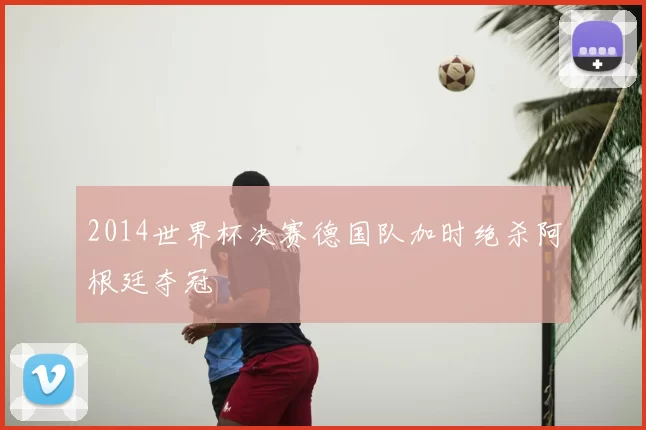 2014世界杯决赛德国队加时绝杀阿根廷夺冠