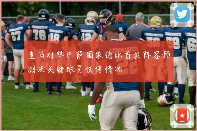 皇马对阵巴萨国家德比首发阵容预测及关键球员伤停情况