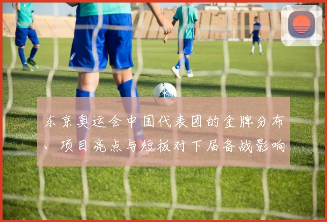 东京奥运会中国代表团的金牌分布、项目亮点与短板对下届备战影响