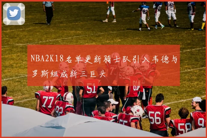 NBA2K18名单更新骑士队引入韦德与罗斯组成新三巨头