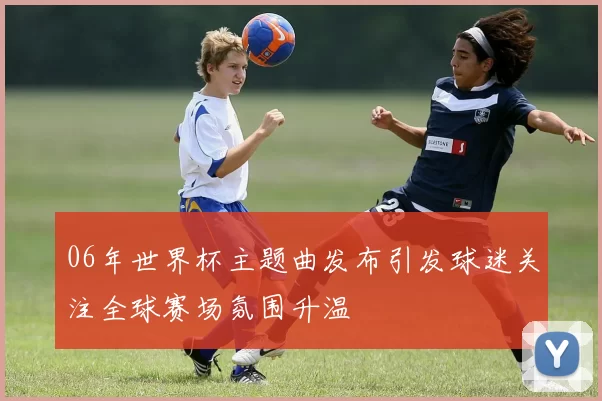 06年世界杯主题曲发布引发球迷关注全球赛场氛围升温