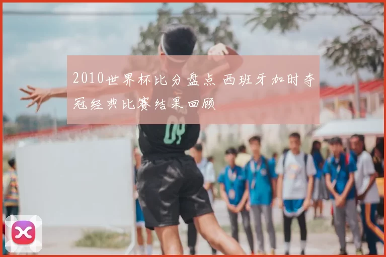 2010世界杯比分盘点 西班牙加时夺冠经典比赛结果回顾