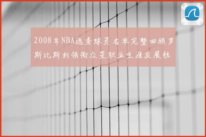 2008年NBA选秀球员名单完整回顾罗斯比斯利领衔众星职业生涯发展轨迹
