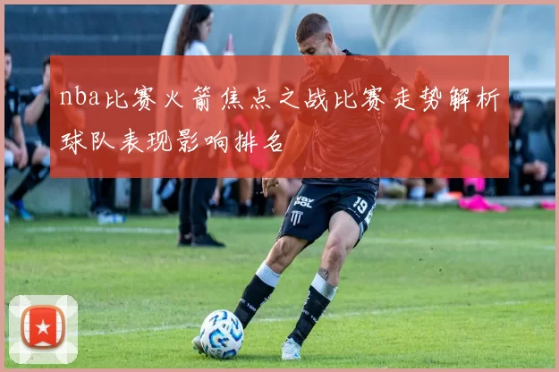 nba比赛火箭焦点之战比赛走势解析球队表现影响排名