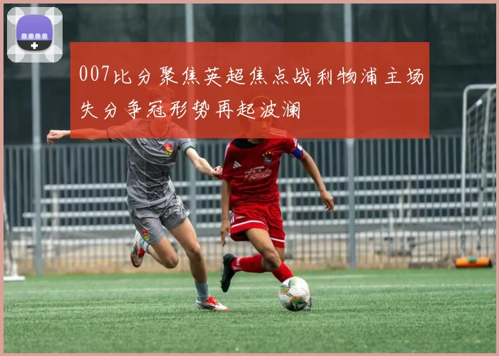 007比分聚焦英超焦点战利物浦主场失分争冠形势再起波澜