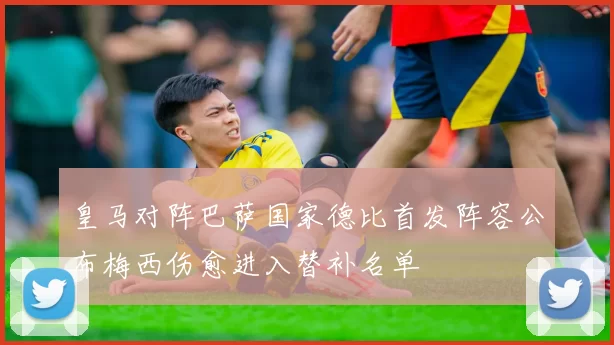 皇马对阵巴萨国家德比首发阵容公布梅西伤愈进入替补名单